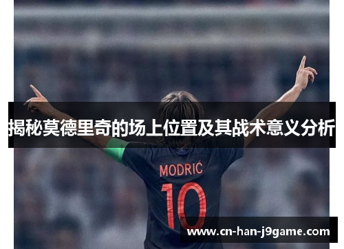 揭秘莫德里奇的场上位置及其战术意义分析 揭秘莫德里奇的场上位置及其战术意义分析