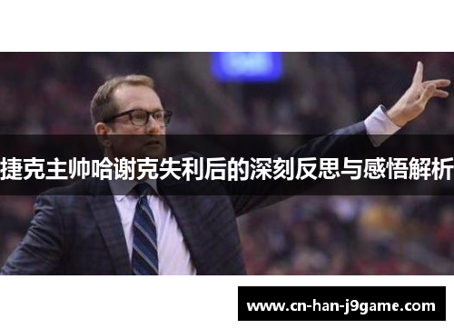 捷克主帅哈谢克失利后的深刻反思与感悟解析 捷克主帅哈谢克失利后的深刻反思与感悟解析
