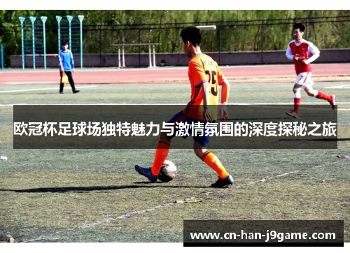 欧冠杯足球场独特魅力与激情氛围的深度探秘之旅