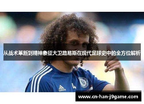 从战术革新到精神象征大卫路易斯在现代足球史中的全方位解析 从战术革新到精神象征大卫路易斯在现代足球史中的全方位解析