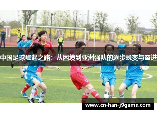 中国足球崛起之路:从困境到亚洲强队的逐步蜕变与奋进 中国足球崛起之路:从困境到亚洲强队的逐步蜕变与奋进