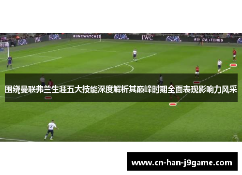 围绕曼联弗兰生涯五大技能深度解析其巅峰时期全面表现影响力风采