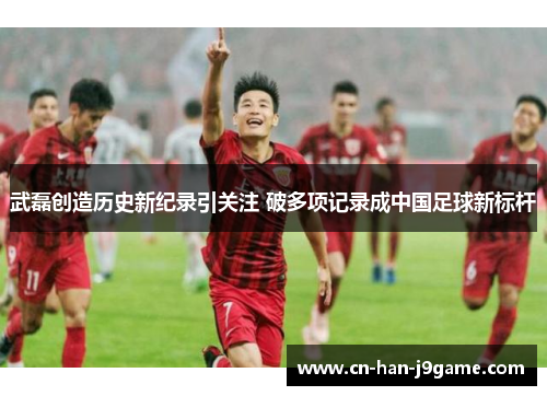 武磊创造历史新纪录引关注 破多项记录成中国足球新标杆