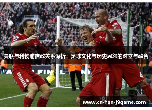 曼联与利物浦宿敌关系深析：足球文化与历史恩怨的对立与融合