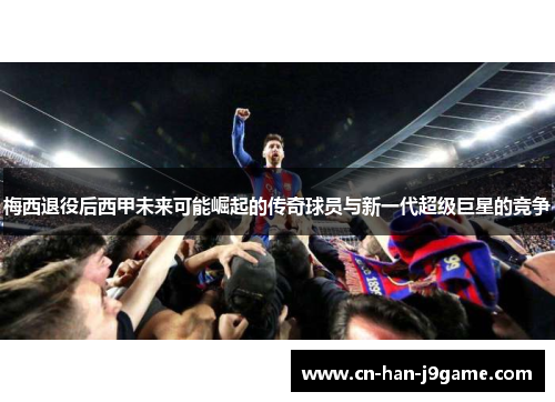 梅西退役后西甲未来可能崛起的传奇球员与新一代超级巨星的竞争