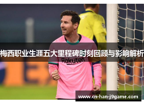 梅西职业生涯五大里程碑时刻回顾与影响解析