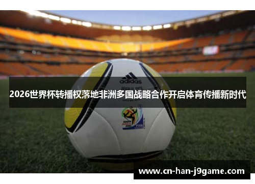 2026世界杯转播权落地非洲多国战略合作开启体育传播新时代
