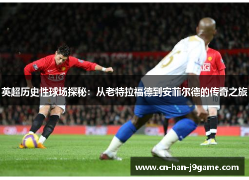 英超历史性球场探秘：从老特拉福德到安菲尔德的传奇之旅